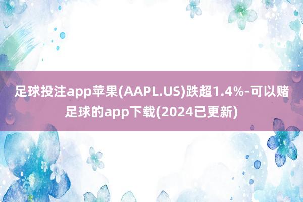 足球投注app苹果(AAPL.US)跌超1.4%-可以赌足球的app下载(2024已更新)