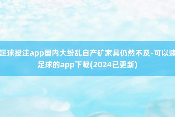 足球投注app国内大纷乱自产矿家具仍然不及-可以赌足球的app下载(2024已更新)