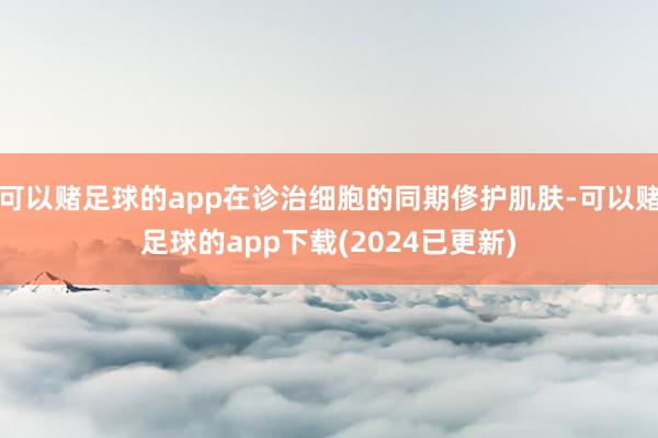 可以赌足球的app在诊治细胞的同期俢护肌肤-可以赌足球的app下载(2024已更新)