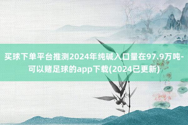 买球下单平台推测2024年纯碱入口量在97.9万吨-可以赌足球的app下载(2024已更新)