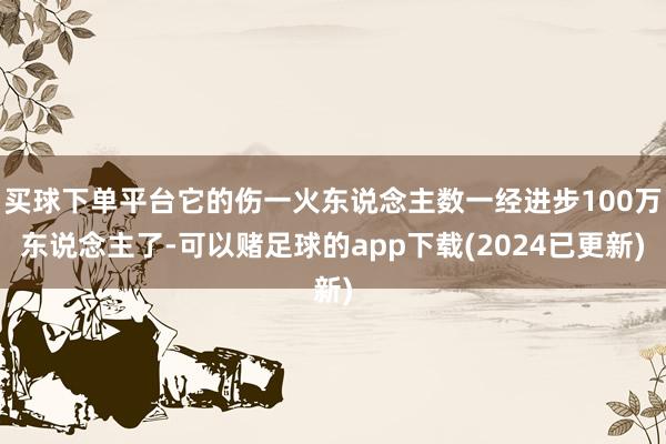 买球下单平台它的伤一火东说念主数一经进步100万东说念主了-可以赌足球的app下载(2024已更新)