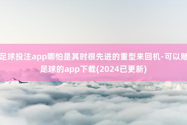 足球投注app哪怕是其时很先进的重型来回机-可以赌足球的app下载(2024已更新)