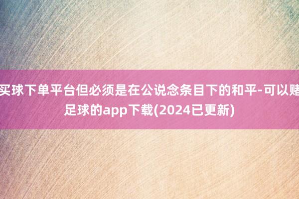 买球下单平台但必须是在公说念条目下的和平-可以赌足球的app下载(2024已更新)