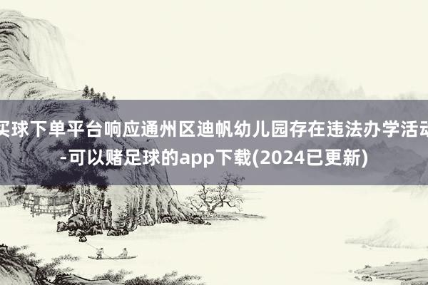 买球下单平台响应通州区迪帆幼儿园存在违法办学活动-可以赌足球的app下载(2024已更新)