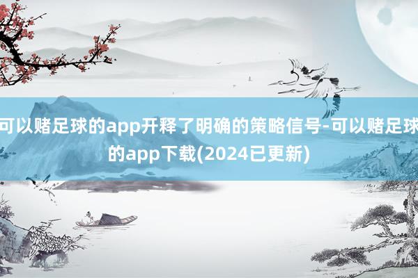 可以赌足球的app开释了明确的策略信号-可以赌足球的app下载(2024已更新)