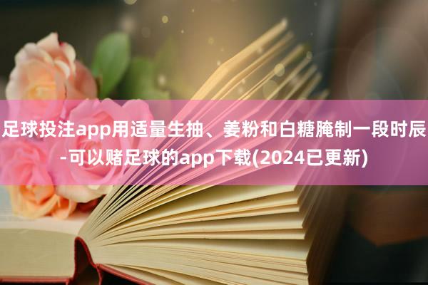 足球投注app用适量生抽、姜粉和白糖腌制一段时辰-可以赌足球的app下载(2024已更新)