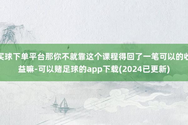 买球下单平台那你不就靠这个课程得回了一笔可以的收益嘛-可以赌足球的app下载(2024已更新)