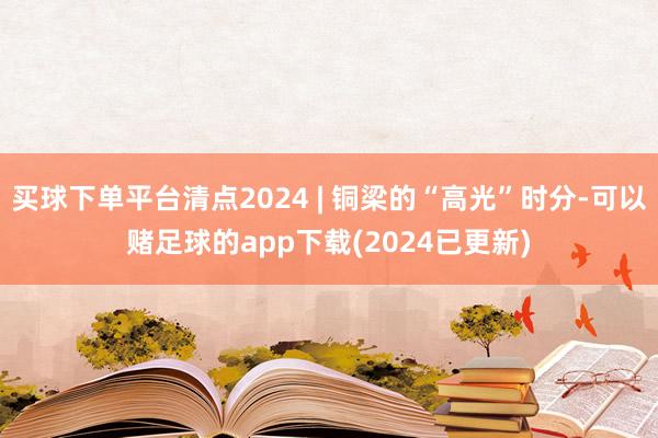 买球下单平台清点2024 | 铜梁的“高光”时分-可以赌足球的app下载(2024已更新)