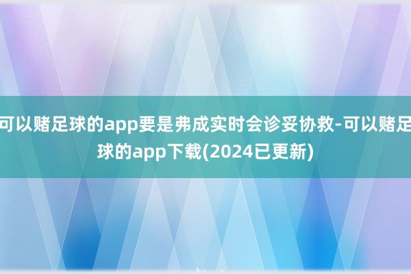 可以赌足球的app要是弗成实时会诊妥协救-可以赌足球的app下载(2024已更新)