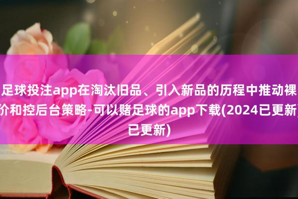 足球投注app在淘汰旧品、引入新品的历程中推动裸价和控后台策略-可以赌足球的app下载(2024已更新)