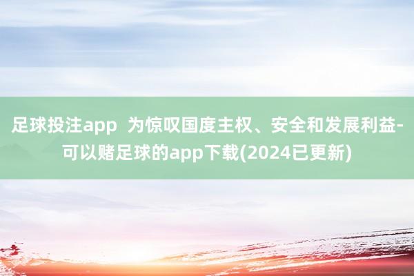 足球投注app  为惊叹国度主权、安全和发展利益-可以赌足球的app下载(2024已更新)