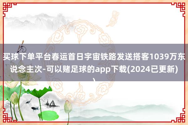 买球下单平台春运首日宇宙铁路发送搭客1039万东说念主次-可以赌足球的app下载(2024已更新)