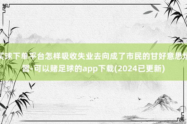 买球下单平台怎样吸收失业去向成了市民的甘好意思烦嚣-可以赌足球的app下载(2024已更新)