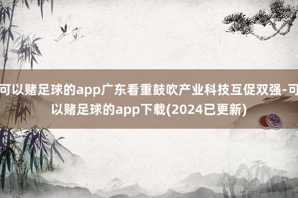 可以赌足球的app广东看重鼓吹产业科技互促双强-可以赌足球的app下载(2024已更新)