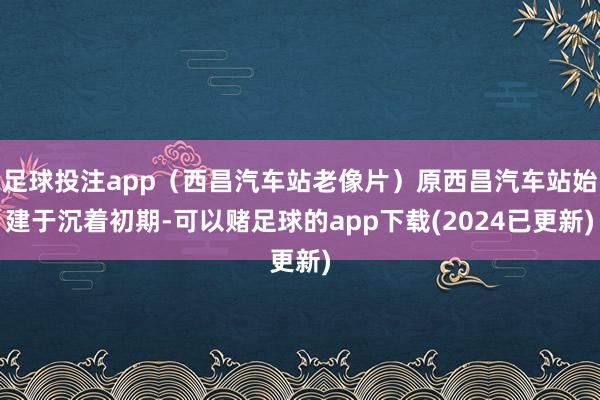 足球投注app（西昌汽车站老像片）原西昌汽车站始建于沉着初期-可以赌足球的app下载(2024已更新)