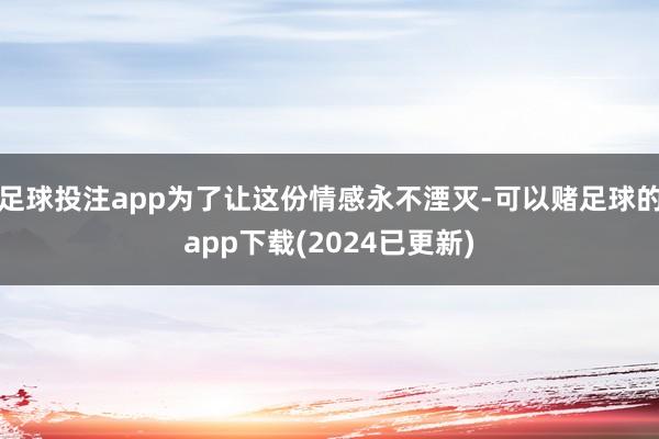 足球投注app为了让这份情感永不湮灭-可以赌足球的app下载(2024已更新)