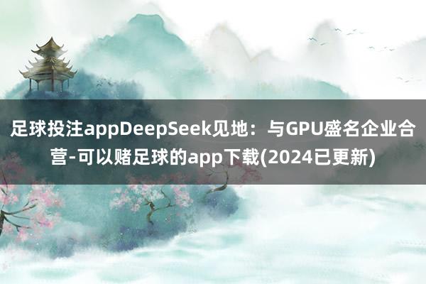 足球投注appDeepSeek见地：与GPU盛名企业合营-可以赌足球的app下载(2024已更新)