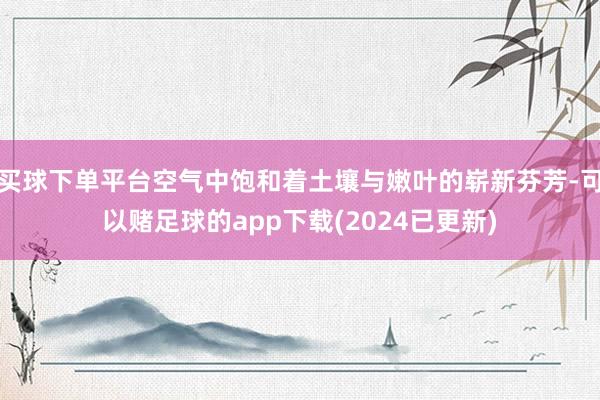 买球下单平台空气中饱和着土壤与嫩叶的崭新芬芳-可以赌足球的app下载(2024已更新)