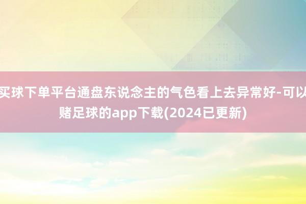 买球下单平台通盘东说念主的气色看上去异常好-可以赌足球的app下载(2024已更新)