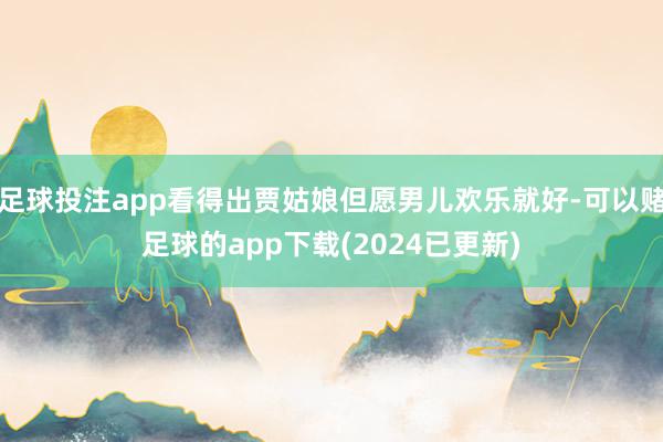 足球投注app看得出贾姑娘但愿男儿欢乐就好-可以赌足球的app下载(2024已更新)