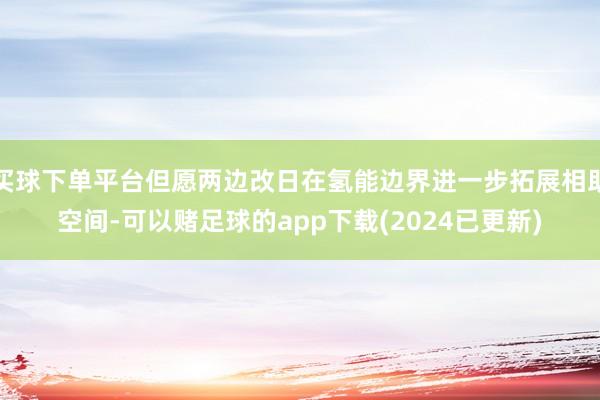 买球下单平台但愿两边改日在氢能边界进一步拓展相助空间-可以赌足球的app下载(2024已更新)