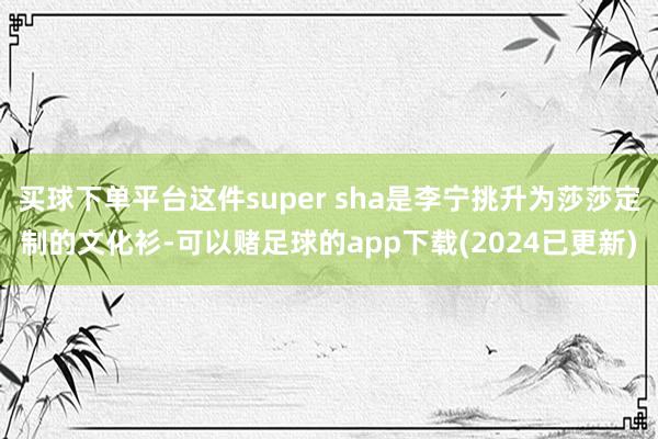 买球下单平台这件super sha是李宁挑升为莎莎定制的文化衫-可以赌足球的app下载(2024已更新)